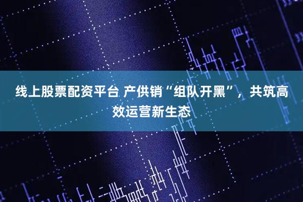 线上股票配资平台 产供销“组队开黑”，共筑高效运营新生态
