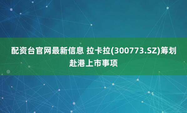 配资台官网最新信息 拉卡拉(300773.SZ)筹划赴港上市事项