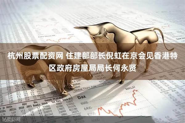 杭州股票配资网 住建部部长倪虹在京会见香港特区政府房屋局局长何永贤