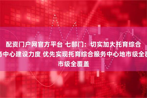 配资门户网官方平台 七部门：切实加大托育综合服务中心建设力度 优先实现托育综合服务中心地市级全覆盖