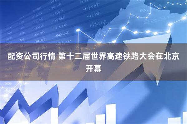 配资公司行情 第十二届世界高速铁路大会在北京开幕