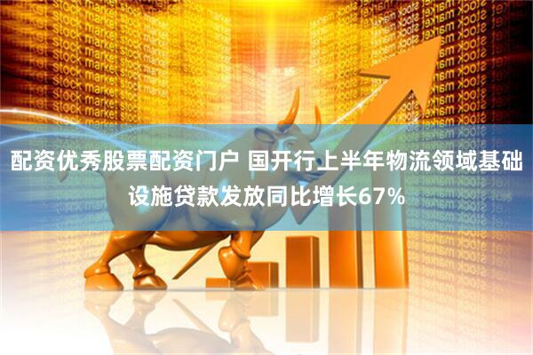 配资优秀股票配资门户 国开行上半年物流领域基础设施贷款发放同比增长67%