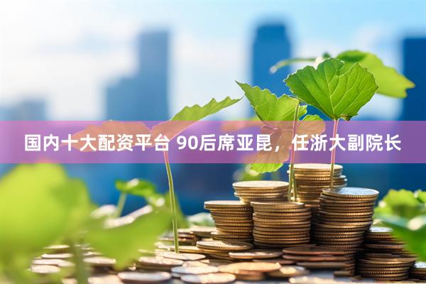 国内十大配资平台 90后席亚昆，任浙大副院长