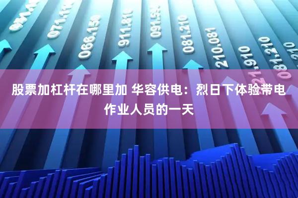 股票加杠杆在哪里加 华容供电：烈日下体验带电作业人员的一天