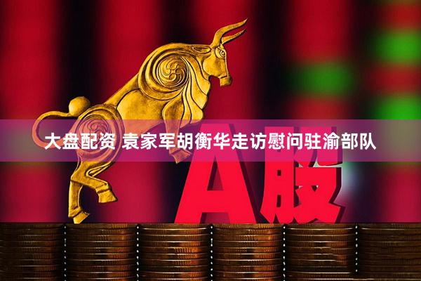 大盘配资 袁家军胡衡华走访慰问驻渝部队
