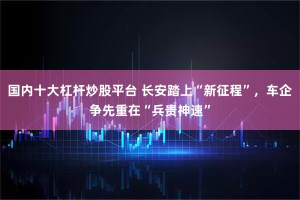 国内十大杠杆炒股平台 长安踏上“新征程”，车企争先重在“兵贵神速”