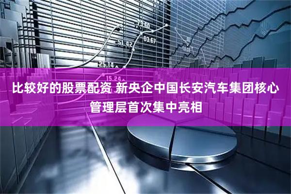 比较好的股票配资 新央企中国长安汽车集团核心管理层首次集中亮相