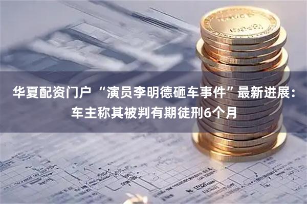 华夏配资门户 “演员李明德砸车事件”最新进展：车主称其被判有期徒刑6个月
