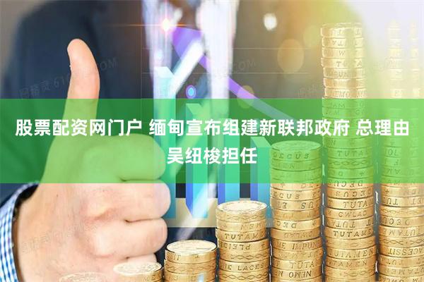 股票配资网门户 缅甸宣布组建新联邦政府 总理由吴纽梭担任