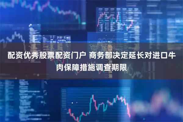 配资优秀股票配资门户 商务部决定延长对进口牛肉保障措施调查期限