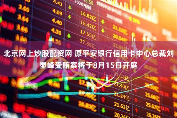 北京网上炒股配资网 原平安银行信用卡中心总裁刘显峰受贿案将于8月15日开庭