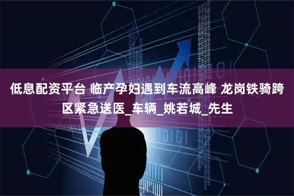 低息配资平台 临产孕妇遇到车流高峰 龙岗铁骑跨区紧急送医_车辆_姚若城_先生