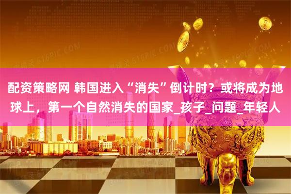 配资策略网 韩国进入“消失”倒计时？或将成为地球上，第一个自然消失的国家_孩子_问题_年轻人