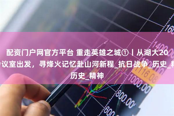 配资门户网官方平台 重走英雄之城①丨从湖大205会议室出发，寻烽火记忆赴山河新程_抗日战争_历史_精神