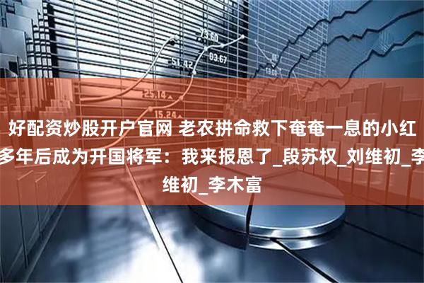 好配资炒股开户官网 老农拼命救下奄奄一息的小红军，多年后成为开国将军：我来报恩了_段苏权_刘维初_李木富