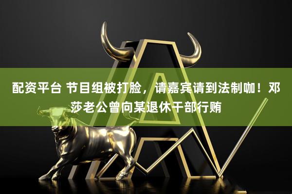 配资平台 节目组被打脸，请嘉宾请到法制咖！邓莎老公曾向某退休干部行贿
