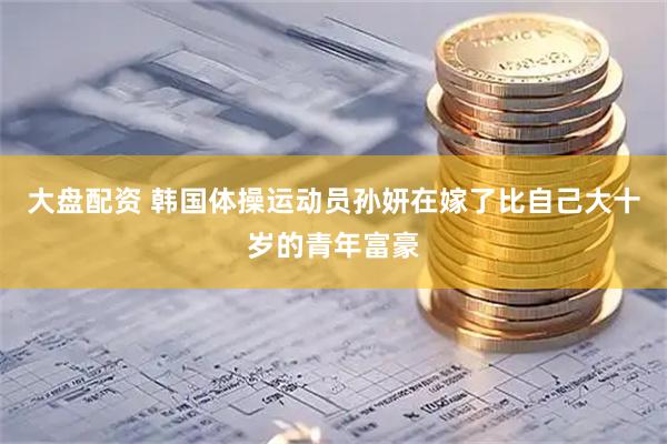 大盘配资 韩国体操运动员孙妍在嫁了比自己大十岁的青年富豪