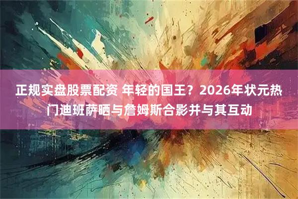 正规实盘股票配资 年轻的国王？2026年状元热门迪班萨晒与詹姆斯合影并与其互动