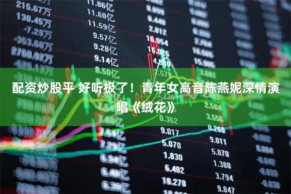 配资炒股平 好听极了！青年女高音陈燕妮深情演唱《绒花》