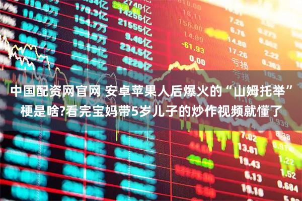 中国配资网官网 安卓苹果人后爆火的“山姆托举”梗是啥?看完宝妈带5岁儿子的炒作视频就懂了