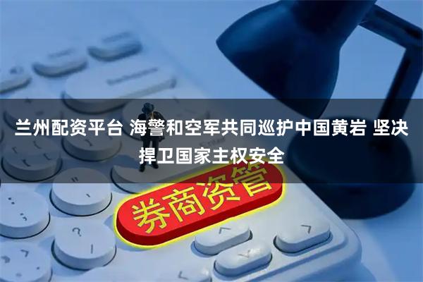 兰州配资平台 海警和空军共同巡护中国黄岩 坚决捍卫国家主权安全